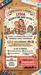 Photo de galerie - Mon affiche de présentation ! Je m'appelle Lydia, j'ai 19 ans et je propose mes services de baby-sitting sur Béziers et ses alentours. Dynamique, douce et expérimentée, je prends soin de vos enfants avec joie et sécurité. N'hésitez pas à me contacter